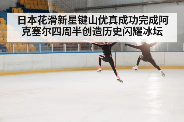 日本花滑新星键山优真成功完成阿克塞尔四周半创造历史闪耀冰坛