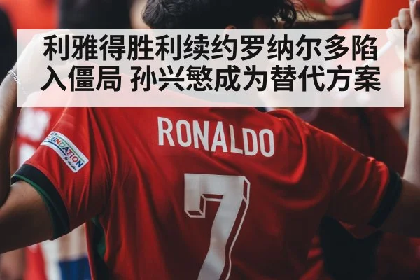 利雅得胜利续约罗纳尔多陷入僵局 孙兴慜成为替代方案