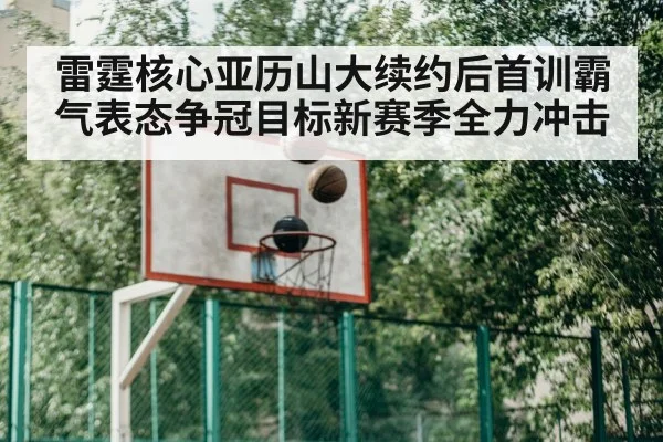 雷霆核心亚历山大续约后首训霸气表态争冠目标新赛季全力冲击